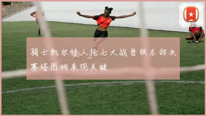 骑士凯尔特人抢七大战晋级东部决赛塔图姆表现关键