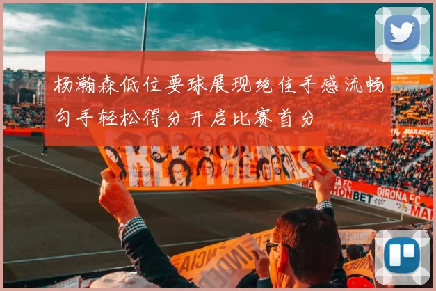 杨瀚森低位要球展现绝佳手感流畅勾手轻松得分开启比赛首分