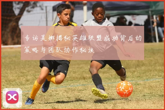 专访吴娜揭秘英雄联盟成功背后的策略与团队协作秘诀
