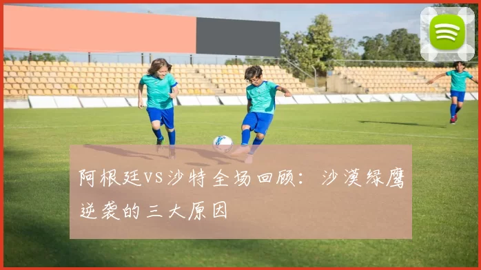 阿根廷vs沙特全场回顾：沙漠绿鹰逆袭的三大原因