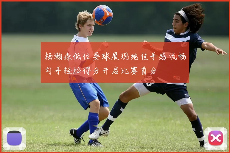 杨瀚森低位要球展现绝佳手感流畅勾手轻松得分开启比赛首分