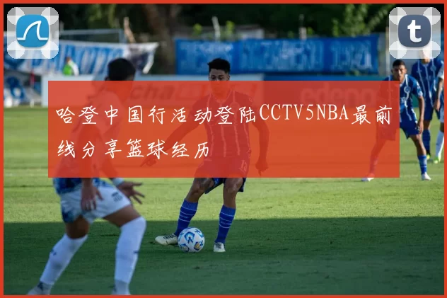 哈登中国行活动登陆CCTV5NBA最前线分享篮球经历