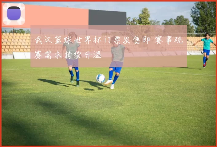武汉篮球世界杯门票发售即 赛事观赛需求持续升温