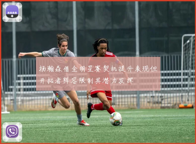 杨瀚森借全明星赛契机提升表现但开拓者阵容限制其潜力发挥