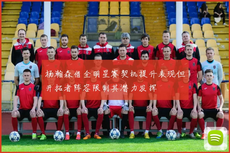 杨瀚森借全明星赛契机提升表现但开拓者阵容限制其潜力发挥