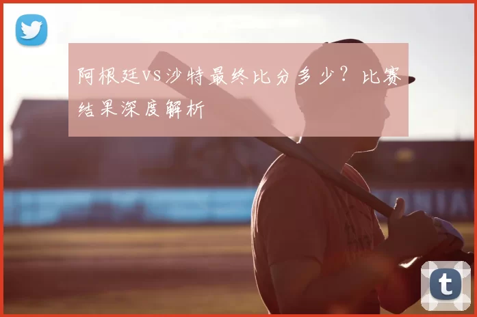阿根廷vs沙特最终比分多少？比赛结果深度解析