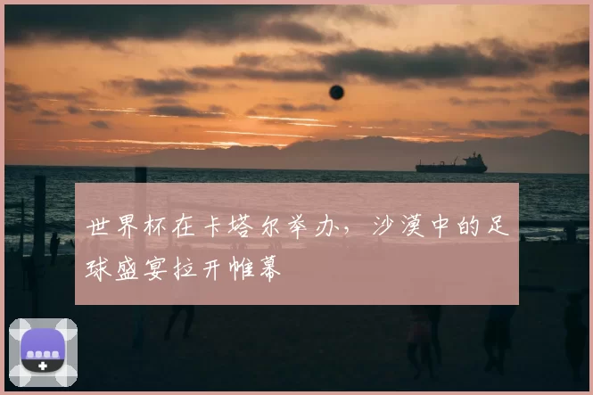 世界杯在卡塔尔举办,沙漠中的足球盛宴拉开帷幕