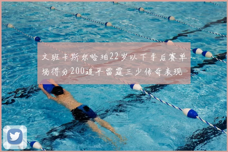 文班卡斯尔哈珀22岁以下季后赛单场得分200追平雷霆三少传奇表现