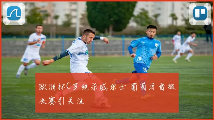 欧洲杯C罗绝杀威尔士 葡萄牙晋级决赛引关注