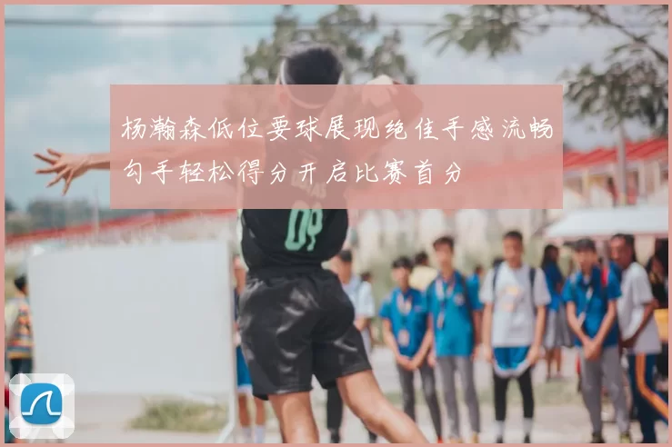 杨瀚森低位要球展现绝佳手感流畅勾手轻松得分开启比赛首分