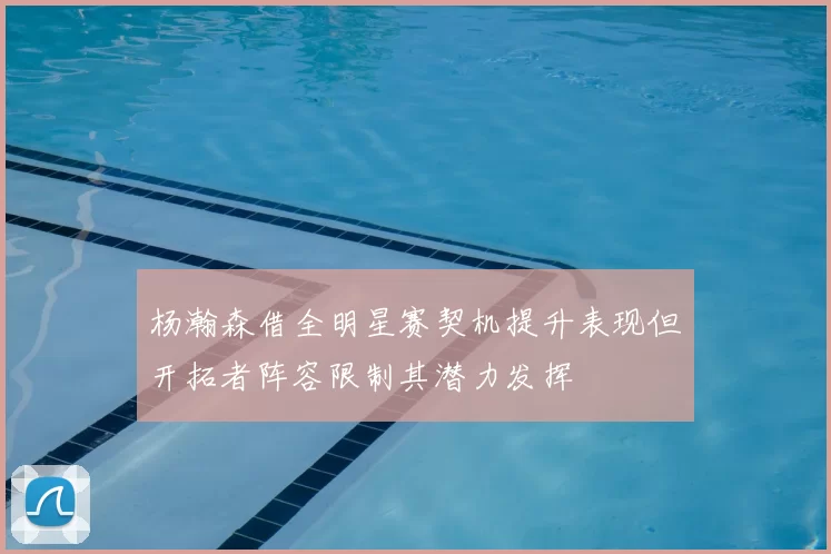 杨瀚森借全明星赛契机提升表现但开拓者阵容限制其潜力发挥