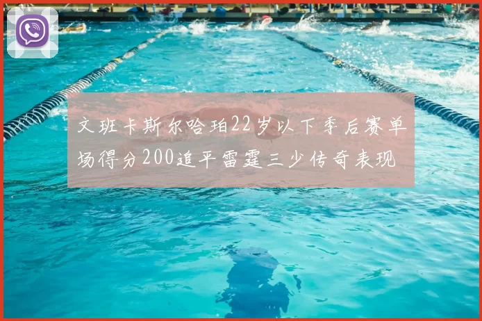 文班卡斯尔哈珀22岁以下季后赛单场得分200追平雷霆三少传奇表现