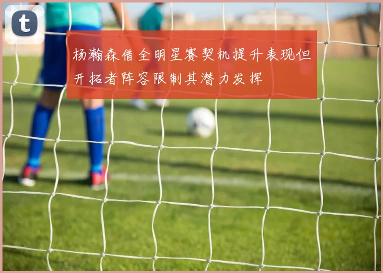 杨瀚森借全明星赛契机提升表现但开拓者阵容限制其潜力发挥