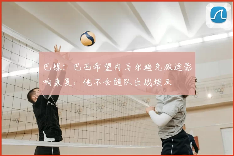 巴媒：巴西希望内马尔避免旅途影响康复，他不会随队出战埃及