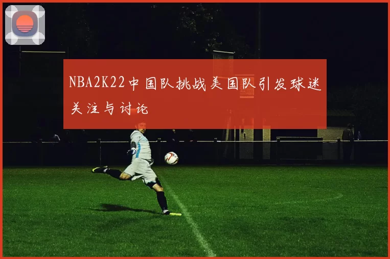 NBA2K22中国队挑战美国队引发球迷关注与讨论