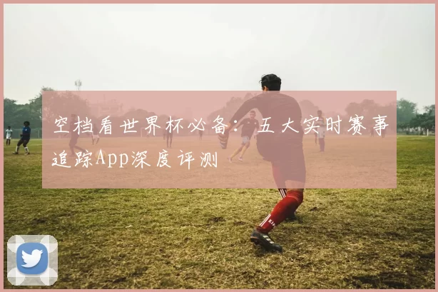 空档看世界杯必备：五大实时赛事追踪App深度评测