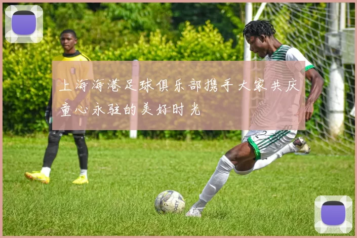 上海海港足球俱乐部携手大家共庆童心永驻的美好时光