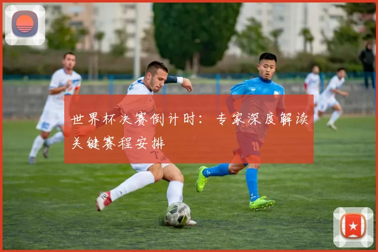 世界杯决赛倒计时:专家深度解读关键赛程安排