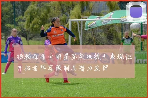 杨瀚森借全明星赛契机提升表现但开拓者阵容限制其潜力发挥