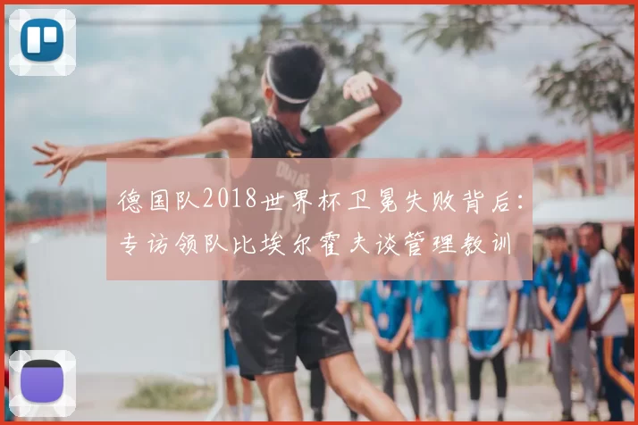 德国队2018世界杯卫冕失败背后:专访领队比埃尔霍夫谈管理教训