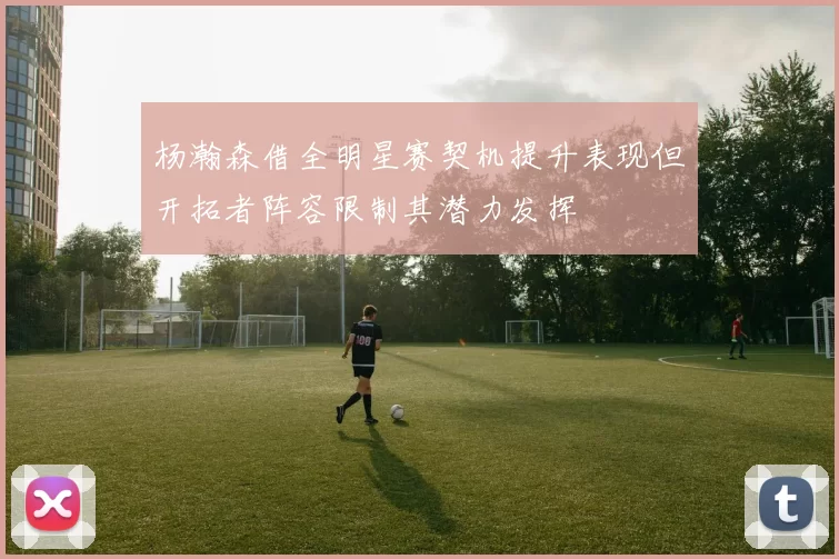 杨瀚森借全明星赛契机提升表现但开拓者阵容限制其潜力发挥