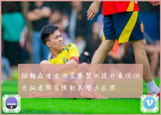 杨瀚森借全明星赛契机提升表现但开拓者阵容限制其潜力发挥