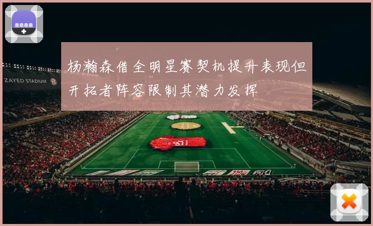 杨瀚森借全明星赛契机提升表现但开拓者阵容限制其潜力发挥