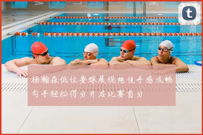 杨瀚森低位要球展现绝佳手感流畅勾手轻松得分开启比赛首分