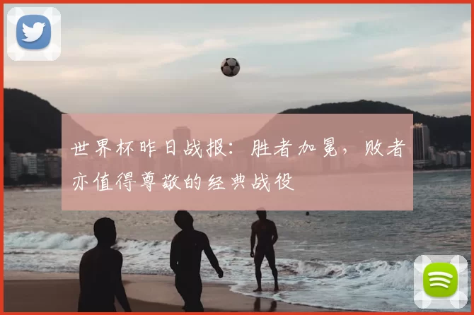 世界杯昨日战报：胜者加冕，败者亦值得尊敬的经典战役