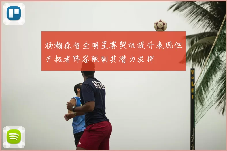 杨瀚森借全明星赛契机提升表现但开拓者阵容限制其潜力发挥
