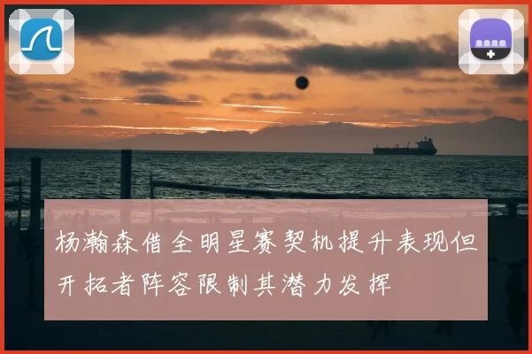 杨瀚森借全明星赛契机提升表现但开拓者阵容限制其潜力发挥