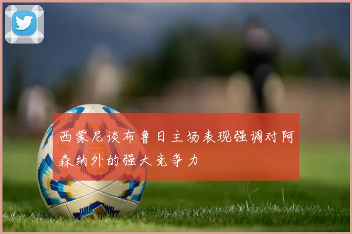 西蒙尼谈布鲁日主场表现强调对阿森纳外的强大竞争力