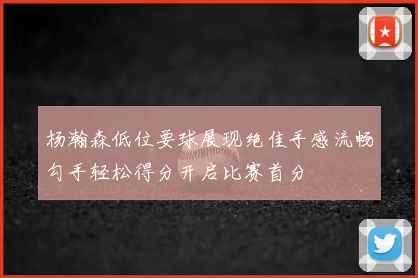 杨瀚森低位要球展现绝佳手感流畅勾手轻松得分开启比赛首分