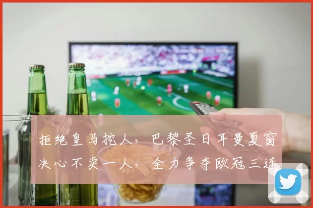 拒绝皇马挖人，巴黎圣日耳曼夏窗决心不卖一人，全力争夺欧冠三连冠！_中场_核心_球员