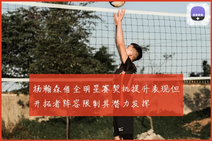 杨瀚森借全明星赛契机提升表现但开拓者阵容限制其潜力发挥