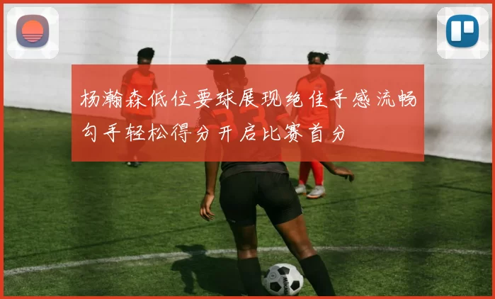 杨瀚森低位要球展现绝佳手感流畅勾手轻松得分开启比赛首分