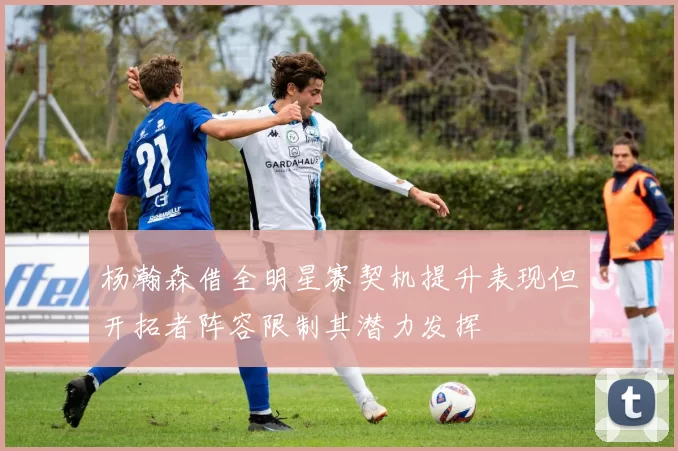 杨瀚森借全明星赛契机提升表现但开拓者阵容限制其潜力发挥