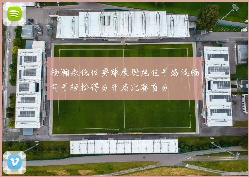 杨瀚森低位要球展现绝佳手感流畅勾手轻松得分开启比赛首分