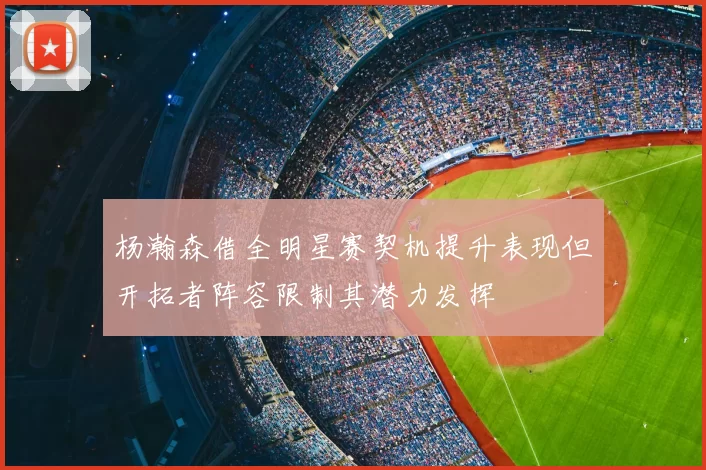 杨瀚森借全明星赛契机提升表现但开拓者阵容限制其潜力发挥