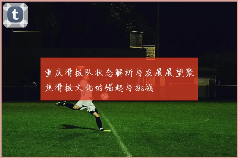 重庆滑板队状态解析与发展展望聚焦滑板文化的崛起与挑战
