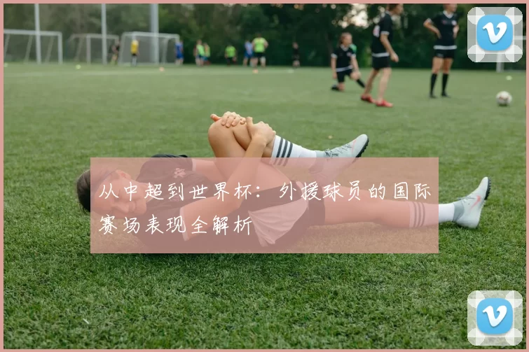 从中超到世界杯：外援球员的国际赛场表现全解析