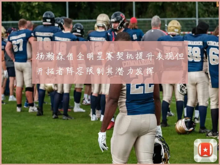 杨瀚森借全明星赛契机提升表现但开拓者阵容限制其潜力发挥