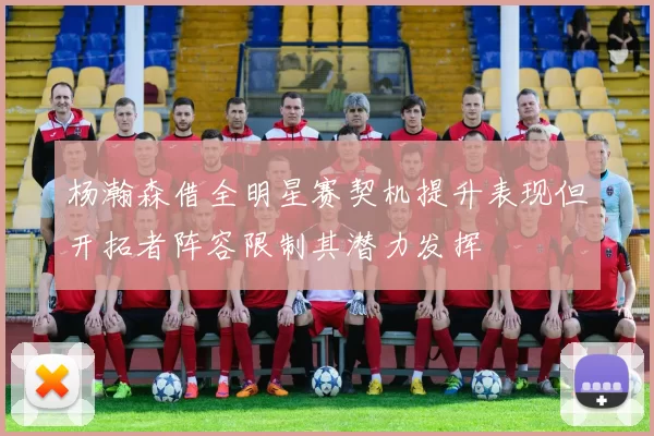 杨瀚森借全明星赛契机提升表现但开拓者阵容限制其潜力发挥