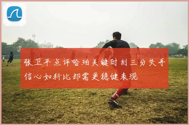 张卫平点评哈珀关键时刻三分失手信心如科比却需更稳健表现