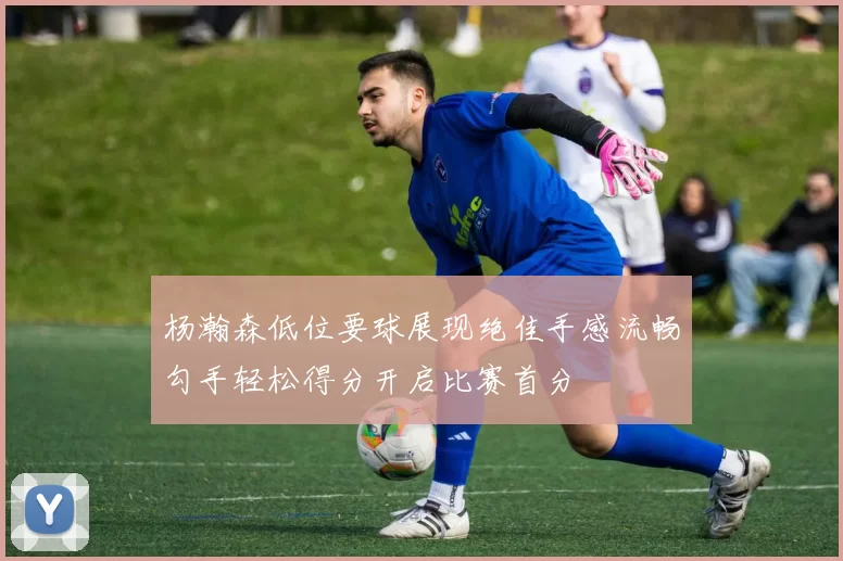 杨瀚森低位要球展现绝佳手感流畅勾手轻松得分开启比赛首分