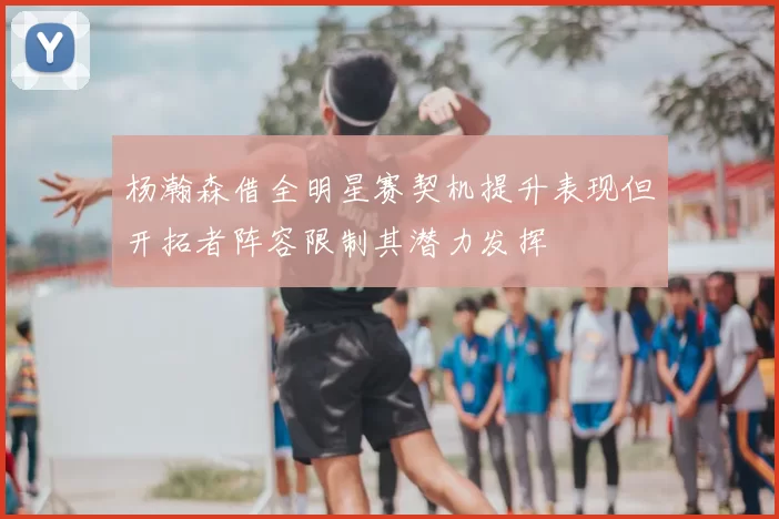杨瀚森借全明星赛契机提升表现但开拓者阵容限制其潜力发挥