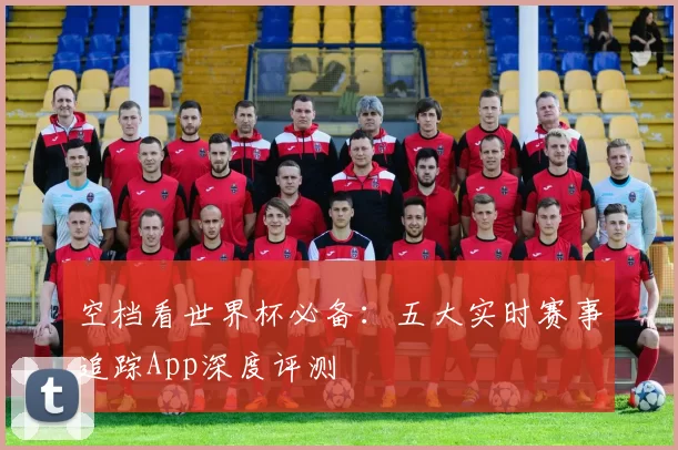 空档看世界杯必备:五大实时赛事追踪App深度评测