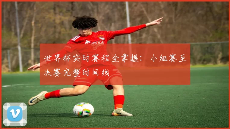 世界杯实时赛程全掌握:小组赛至决赛完整时间线