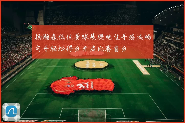 杨瀚森低位要球展现绝佳手感流畅勾手轻松得分开启比赛首分