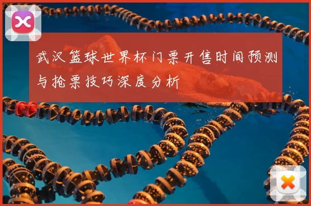武汉篮球世界杯门票开售时间预测与抢票技巧深度分析